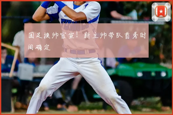 国足换帅官宣!新主帅带队首秀时间确定