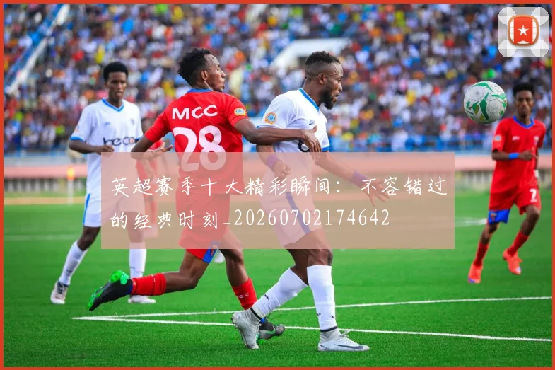 英超赛季十大精彩瞬间:不容错过的经典时刻_20260702174642