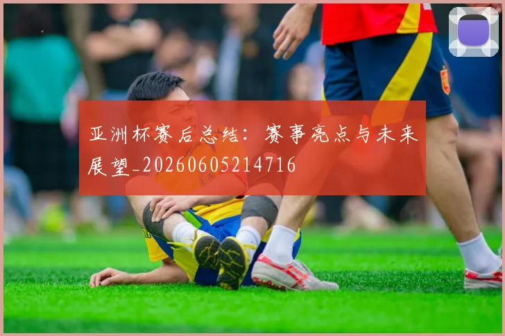 亚洲杯赛后总结:赛事亮点与未来展望_20260605214716