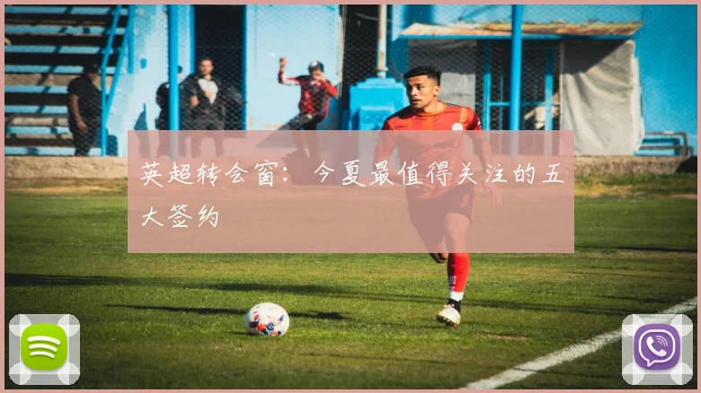 英超转会窗：今夏最值得关注的五大签约