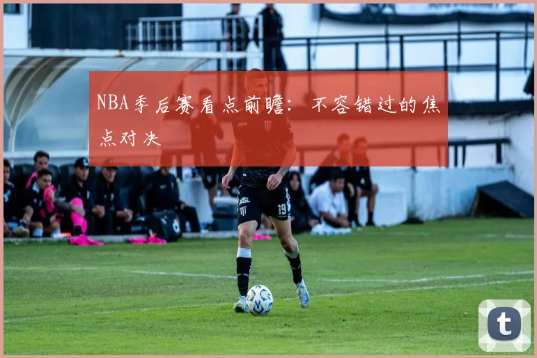 NBA季后赛看点前瞻:不容错过的焦点对决