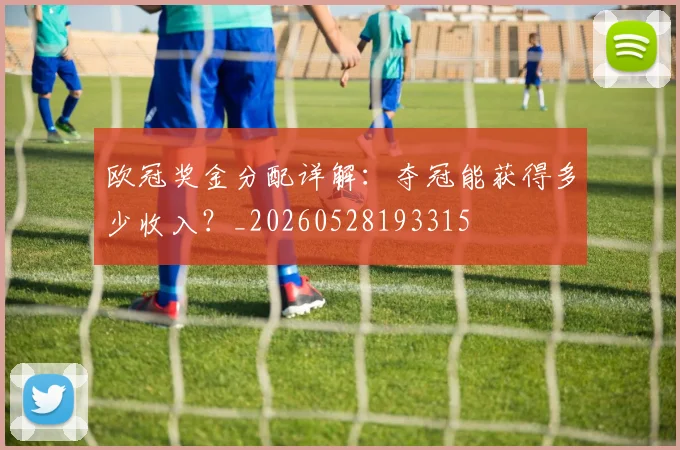 欧冠奖金分配详解:夺冠能获得多少收入?_20260528193315