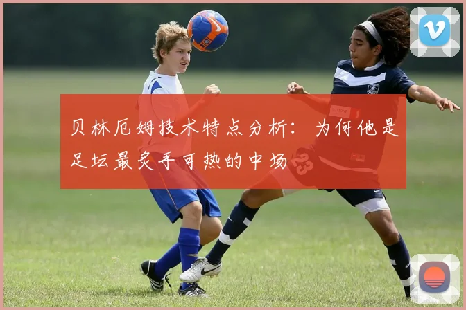 贝林厄姆技术特点分析:为何他是足坛最炙手可热的中场