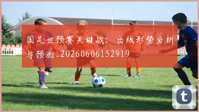 国足世预赛关键战:出线形势分析与预测_20260606152919