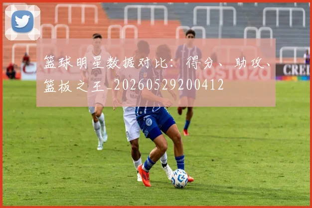 篮球明星数据对比：得分、助攻、篮板之王_20260529200412