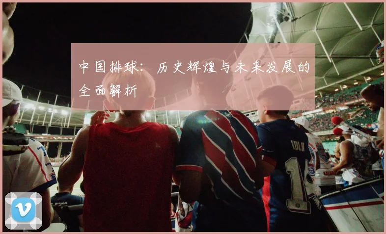 中国排球:历史辉煌与未来发展的全面解析